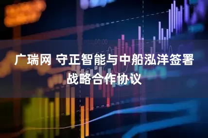 广瑞网 守正智能与中船泓洋签署战略合作协议