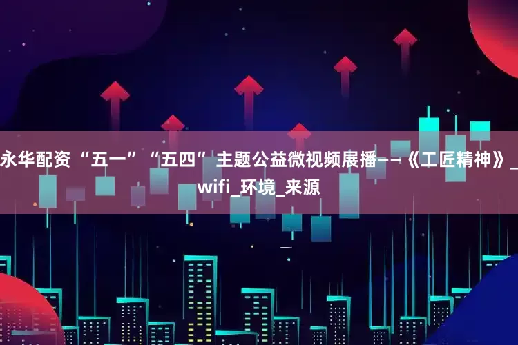 永华配资 “五一” “五四” 主题公益微视频展播——《工匠精神》_wifi_环境_来源