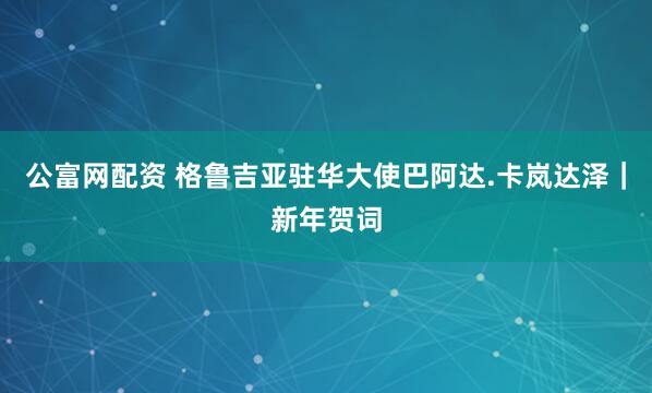 公富网配资 格鲁吉亚驻华大使巴阿达.卡岚达泽｜新年贺词