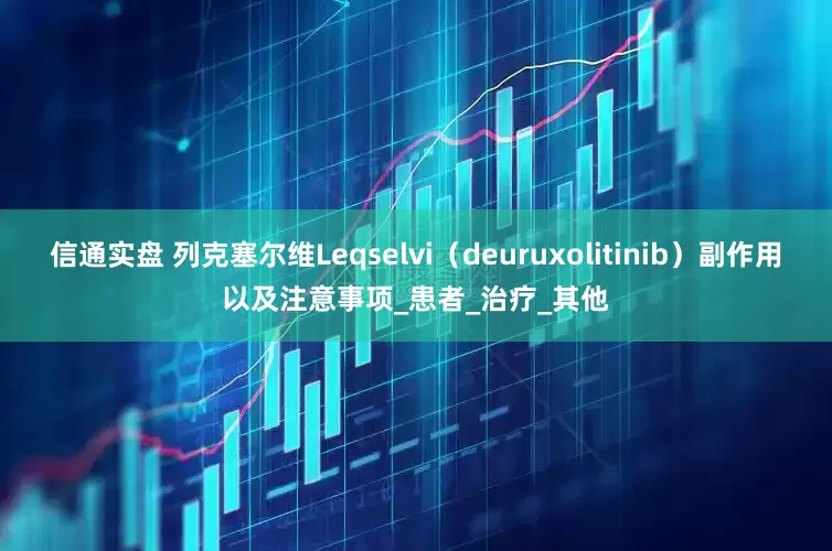 信通实盘 列克塞尔维Leqselvi（deuruxolitinib）副作用以及注意事项_患者_治疗_其他