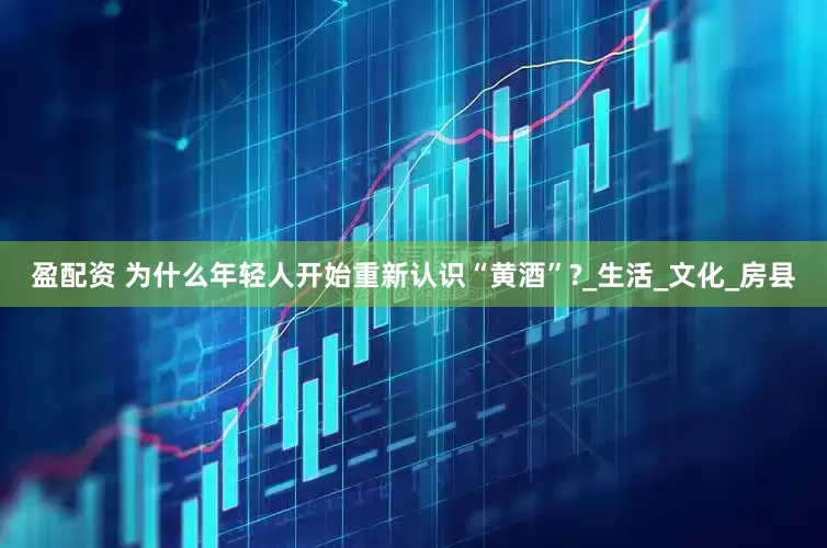 盈配资 为什么年轻人开始重新认识“黄酒”?_生活_文化_房县