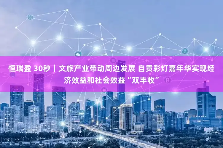 恒瑞盈 30秒｜文旅产业带动周边发展 自贡彩灯嘉年华实现经济效益和社会效益“双丰收”