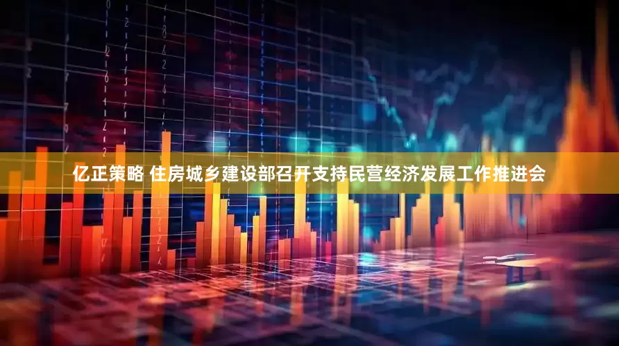 亿正策略 住房城乡建设部召开支持民营经济发展工作推进会