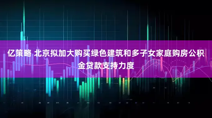 亿策略 北京拟加大购买绿色建筑和多子女家庭购房公积金贷款支持力度