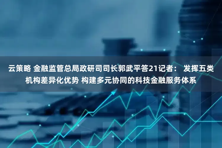 云策略 金融监管总局政研司司长郭武平答21记者： 发挥五类机构差异化优势 构建多元协同的科技金融服务体系