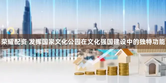 荣耀配资 发挥国家文化公园在文化强国建设中的独特功能