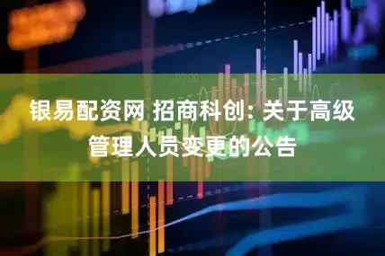 银易配资网 招商科创: 关于高级管理人员变更的公告