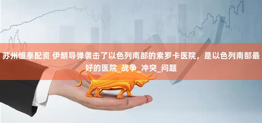 苏州恒泰配资 伊朗导弹袭击了以色列南部的索罗卡医院，是以色列南部最好的医院_战争_冲突_问题