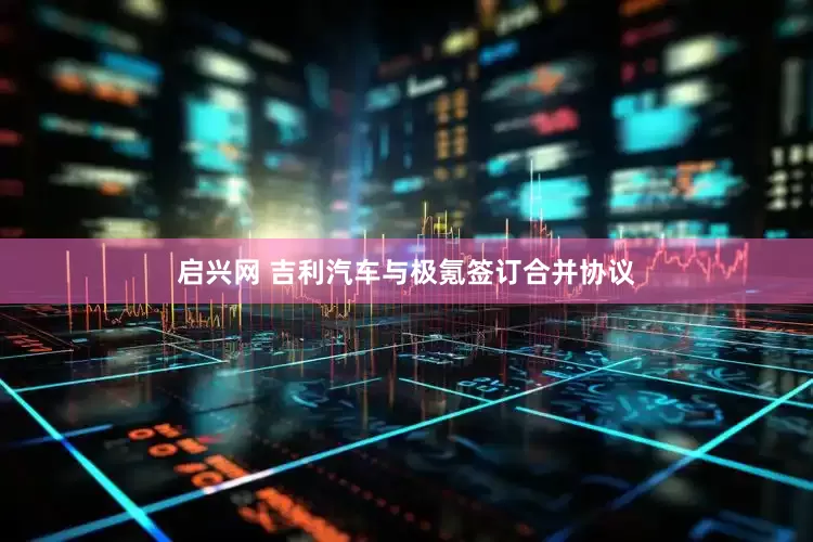 启兴网 吉利汽车与极氪签订合并协议