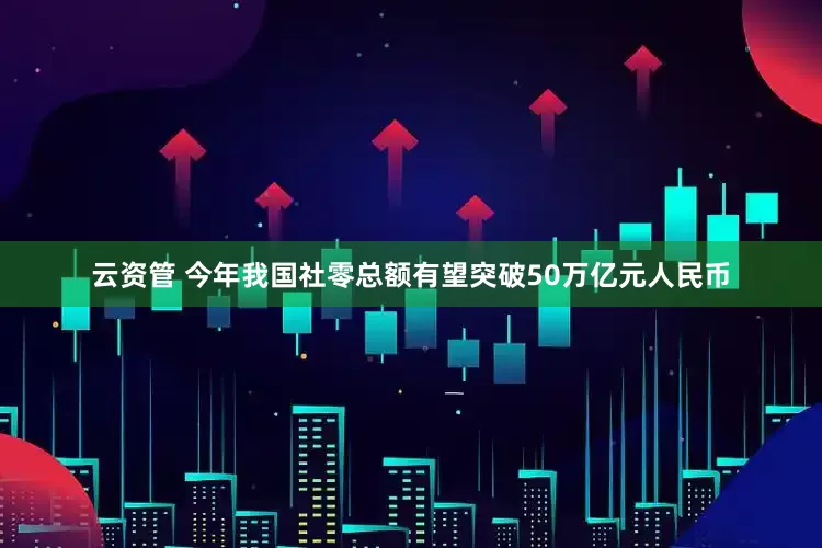 云资管 今年我国社零总额有望突破50万亿元人民币