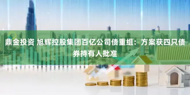 鼎金投资 旭辉控股集团百亿公司债重组：方案获四只债券持有人批准