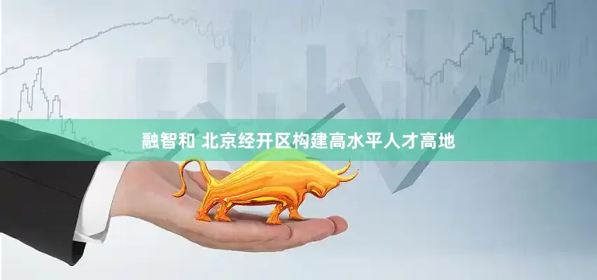 融智和 北京经开区构建高水平人才高地