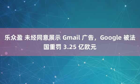 乐众盈 未经同意展示 Gmail 广告，Google 被法国重罚 3.25 亿欧元