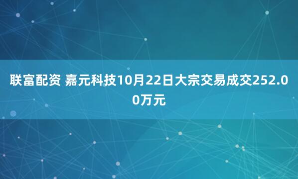 联富配资 嘉元科技10月22日大宗交易成交252.00万元