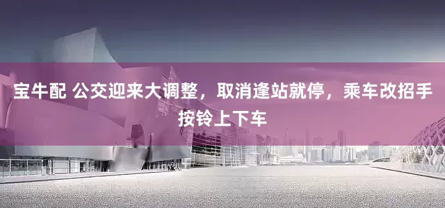 宝牛配 公交迎来大调整，取消逢站就停，乘车改招手按铃上下车