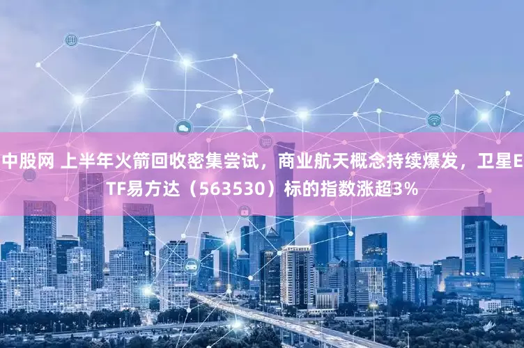 中股网 上半年火箭回收密集尝试，商业航天概念持续爆发，卫星ETF易方达（563530）标的指数涨超3%